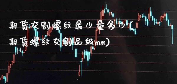 期货交割螺纹最少量多少(期货螺纹交割品级mm)_https://www.xmqjcw.com_基金理财_第1张