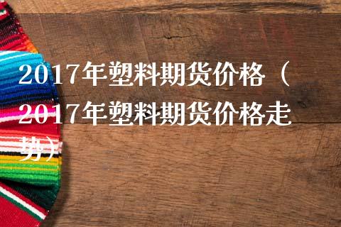 2017年塑料期货价格（2017年塑料期货价格走势）_https://www.xmqjcw.com_期货投资_第1张