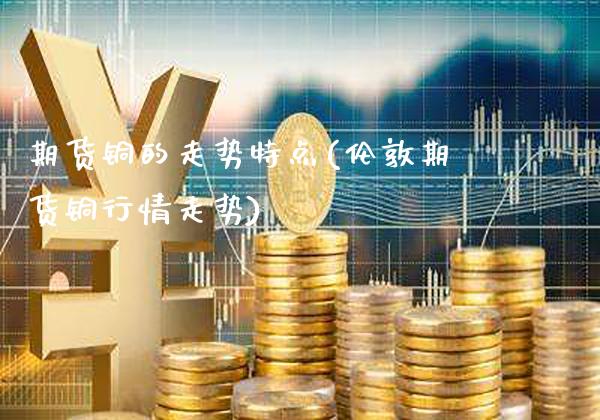 期货铜的走势特点(伦敦期货铜行情走势)_https://www.xmqjcw.com_期货投资_第1张
