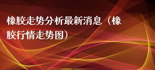 橡胶走势分析最新消息（橡胶行情走势图）_https://www.xmqjcw.com_期货投资_第1张