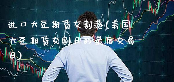 进口大豆期货交割港(美国大豆期货交割月的最后交易日)_https://www.xmqjcw.com_股票投资_第1张