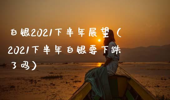 白银2021下半年展望（2021下半年白银要下跌了吗）_https://www.xmqjcw.com_期货投资_第1张