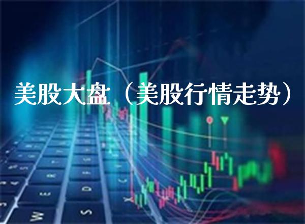 美股大盘（美股行情走势）_https://www.xmqjcw.com_期货开户_第1张
