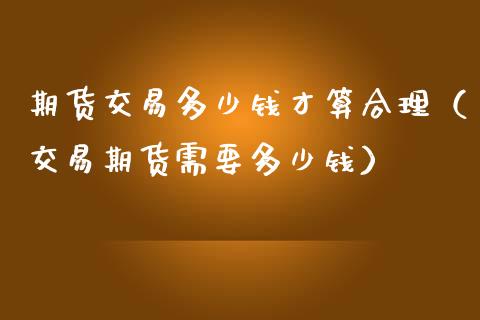 期货交易多少钱才算合理（交易期货需要多少钱）_https://www.xmqjcw.com_期货行情_第1张