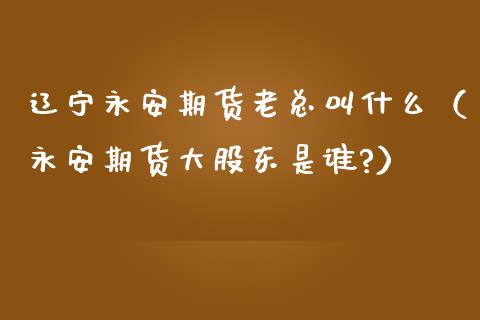 辽宁永安期货老总叫什么（永安期货大股东是谁?）_https://www.xmqjcw.com_期货投资_第1张