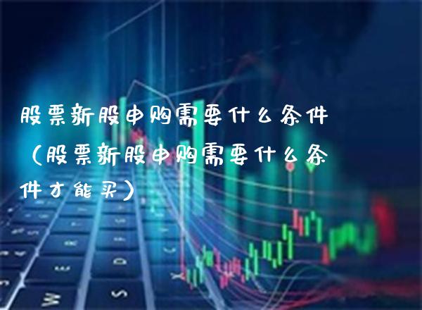 股票新股申购需要什么条件（股票新股申购需要什么条件才能买）_https://www.xmqjcw.com_期货直播室_第1张
