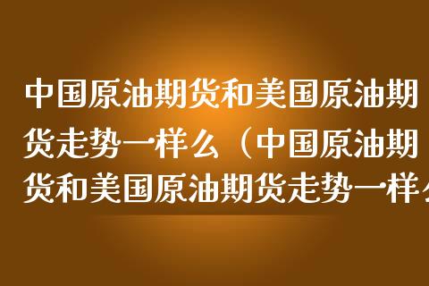 中国原油期货和美国原油期货走势一样么（中国原油期货和美国原油期货走势一样么）_https://www.xmqjcw.com_期货行情_第1张