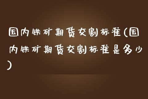国内铁矿期货交割标准(国内铁矿期货交割标准是多少)_https://www.xmqjcw.com_期货直播室_第1张
