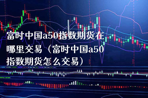 富时中国a50指数期货在哪里交易（富时中国a50指数期货怎么交易）_https://www.xmqjcw.com_期货行情_第1张