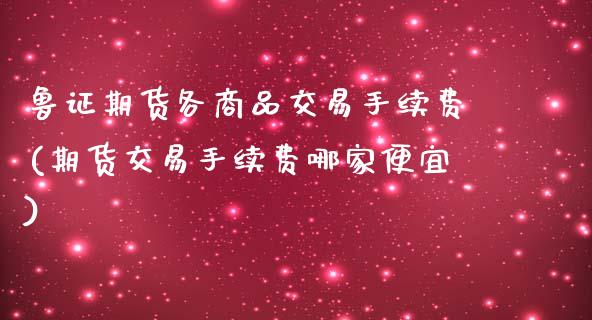 鲁证期货各商品交易手续费(期货交易手续费哪家便宜)_https://www.xmqjcw.com_期货百科_第1张