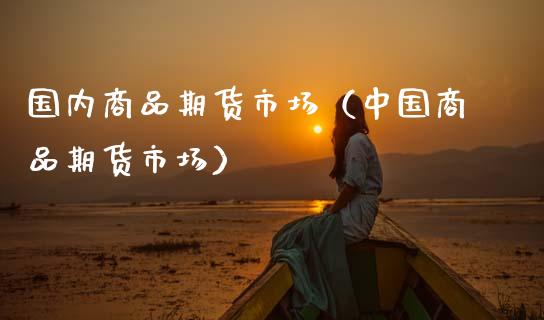 国内商品期货市场（中国商品期货市场）_https://www.xmqjcw.com_期货行情_第1张