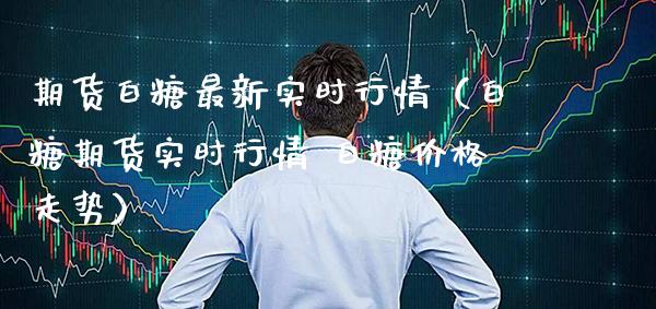 期货白糖最新实时行情（白糖期货实时行情 白糖价格走势）_https://www.xmqjcw.com_期货行情_第1张