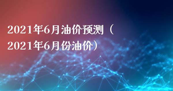 2021年6月油价预测（2021年6月份油价）_https://www.xmqjcw.com_期货开户_第1张
