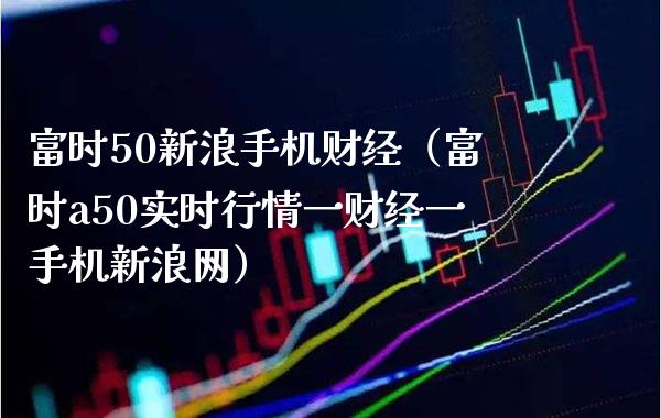 富时50新浪手机财经（富时a50实时行情一财经一手机新浪网）_https://www.xmqjcw.com_期货直播室_第1张