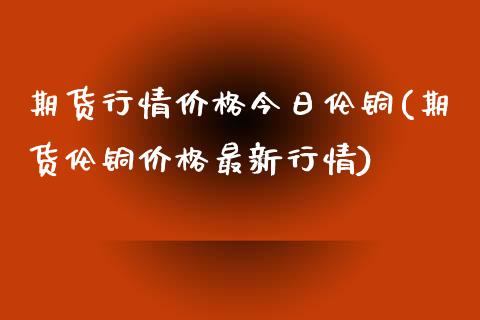期货行情价格今日伦铜(期货伦铜价格最新行情)_https://www.xmqjcw.com_期货投资_第1张