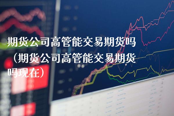 期货公司高管能交易期货吗（期货公司高管能交易期货吗现在）_https://www.xmqjcw.com_期货投资_第1张