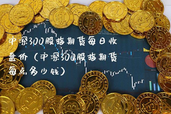 沪深300股指期货每日收盘价（沪深300股指期货每点多少钱）_https://www.xmqjcw.com_期货直播室_第1张