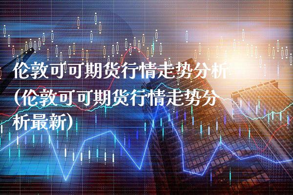 伦敦可可期货行情走势分析(伦敦可可期货行情走势分析最新)_https://www.xmqjcw.com_期货行情_第1张