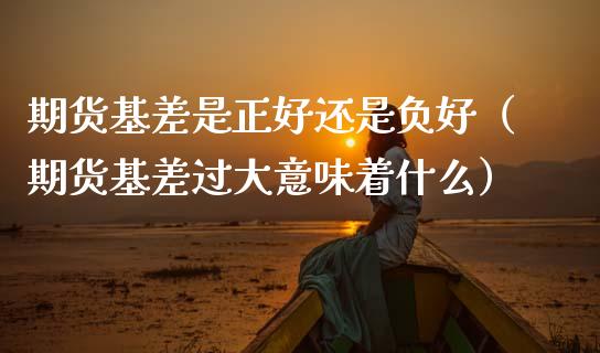 期货基差是正好还是负好（期货基差过大意味着什么）_https://www.xmqjcw.com_期货投资_第1张