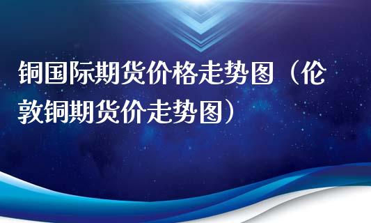 铜国际期货价格走势图（伦敦铜期货价走势图）_https://www.xmqjcw.com_期货直播室_第1张