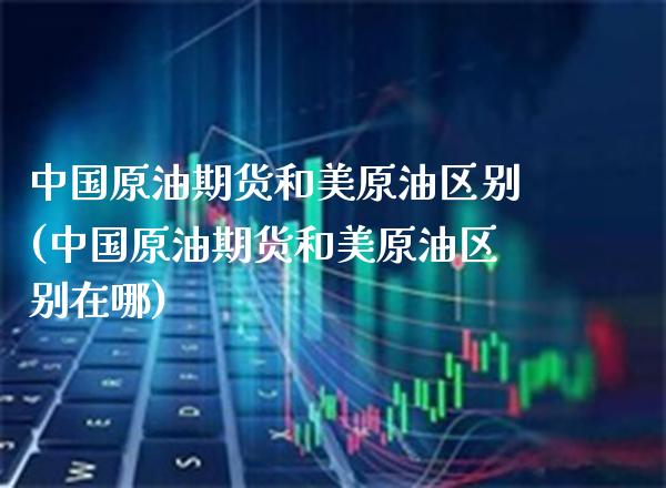 中国原油期货和美原油区别(中国原油期货和美原油区别在哪)_https://www.xmqjcw.com_期货投资_第1张