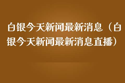 白银今天新闻最新消息（白银今天新闻最新消息直播）_https://www.xmqjcw.com_期货直播室_第1张