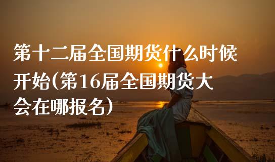 第十二届全国期货什么时候开始(第16届全国期货大会在哪报名)_https://www.xmqjcw.com_期货投资_第1张