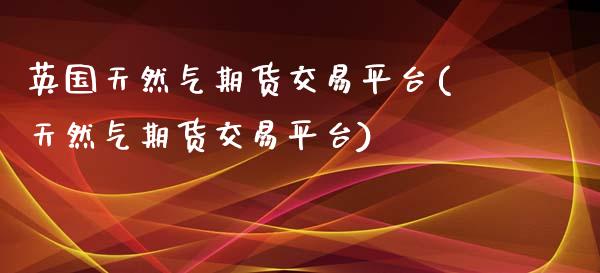英国天然气期货交易平台(天然气期货交易平台)_https://www.xmqjcw.com_期货百科_第1张
