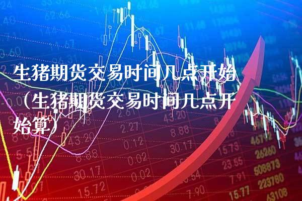 生猪期货交易时间几点开始（生猪期货交易时间几点开始算）_https://www.xmqjcw.com_期货投资_第1张