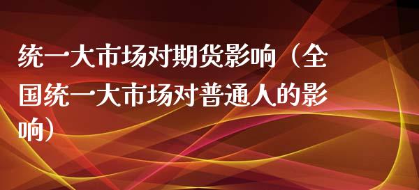 统一大市场对期货影响（全国统一大市场对普通人的影响）_https://www.xmqjcw.com_期货直播室_第1张