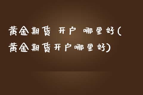 黄金期货 开户 哪里好(黄金期货开户哪里好)_https://www.xmqjcw.com_期货行情_第1张