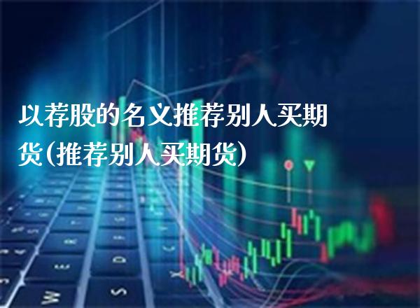 以荐股的名义推荐别人买期货(推荐别人买期货)_https://www.xmqjcw.com_期货直播室_第1张