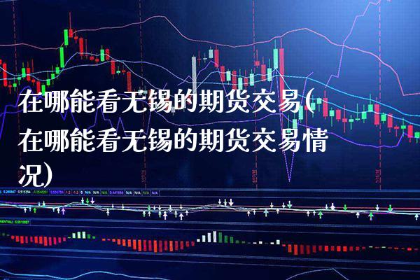 在哪能看无锡的期货交易(在哪能看无锡的期货交易情况)_https://www.xmqjcw.com_期货投资_第1张