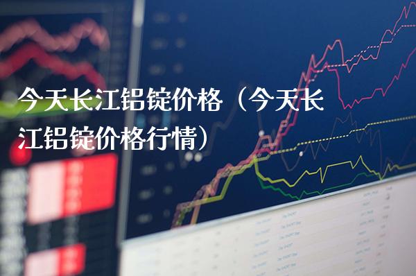 今天长江铝锭价格（今天长江铝锭价格行情）_https://www.xmqjcw.com_期货投资_第1张