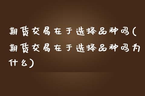 期货交易在于选择品种吗(期货交易在于选择品种吗为什么)_https://www.xmqjcw.com_期货百科_第1张