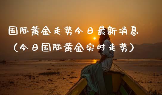 国际黄金走势今日最新消息（今日国际黄金实时走势）_https://www.xmqjcw.com_期货投资_第1张