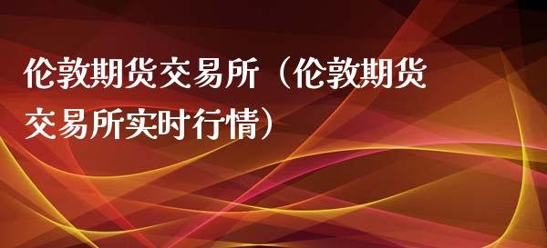 伦敦期货交易所（伦敦期货交易所实时行情）_https://www.xmqjcw.com_期货投资_第1张