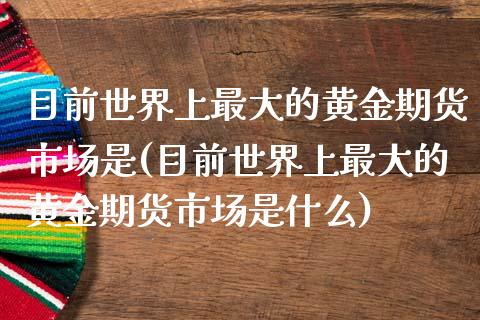 目前世界上最大的黄金期货市场是(目前世界上最大的黄金期货市场是什么)_https://www.xmqjcw.com_期货直播室_第1张