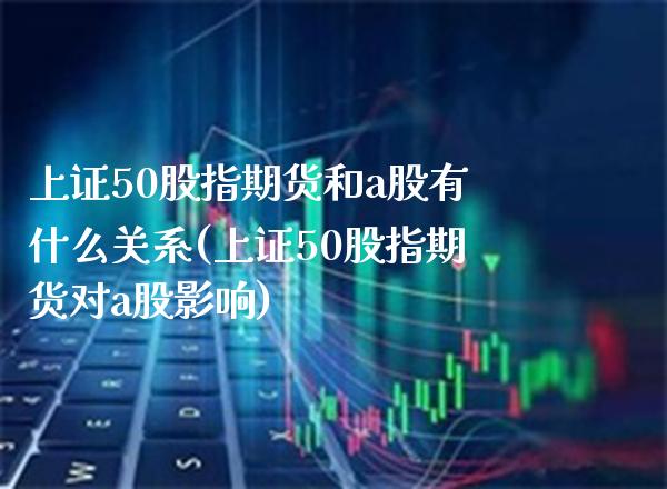 上证50股指期货和a股有什么关系(上证50股指期货对a股影响)_https://www.xmqjcw.com_期货百科_第1张