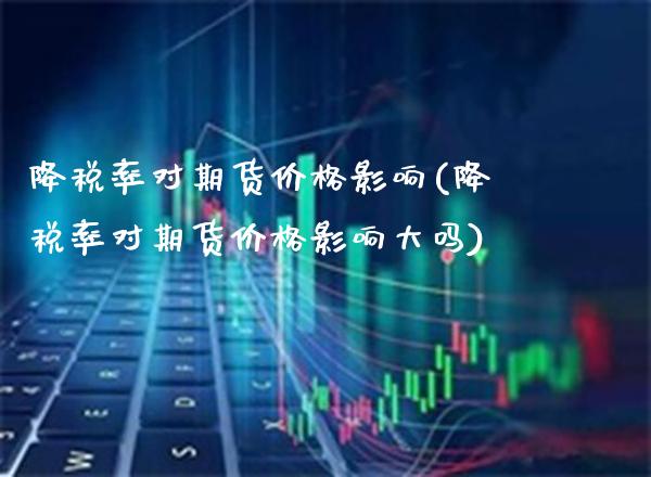 降税率对期货价格影响(降税率对期货价格影响大吗)_https://www.xmqjcw.com_期货行情_第1张