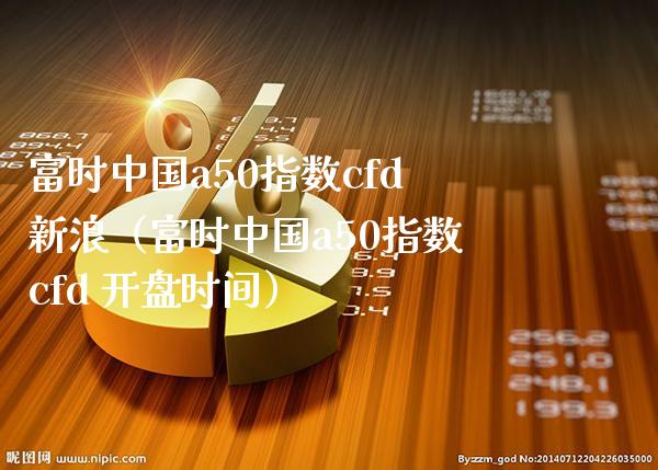 富时中国a50指数cfd新浪（富时中国a50指数cfd **时间）_https://www.xmqjcw.com_期货投资_第1张