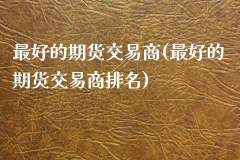 最好的期货交易商(最好的期货交易商排名)_https://www.xmqjcw.com_股票投资_第1张