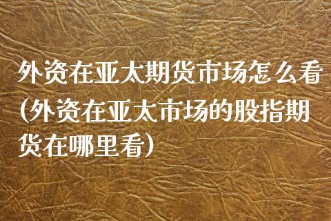 外资在亚太期货市场怎么看(外资在亚太市场的股指期货在哪里看)_https://www.xmqjcw.com_期货百科_第1张