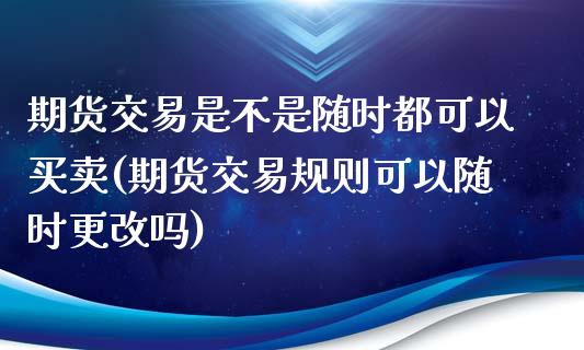 期货交易是不是随时都可以买卖(期货交易规则可以随时更改吗)_https://www.xmqjcw.com_期货投资_第1张