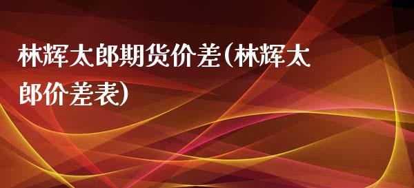 林辉太郎期货价差(林辉太郎价差表)_https://www.xmqjcw.com_股票投资_第1张