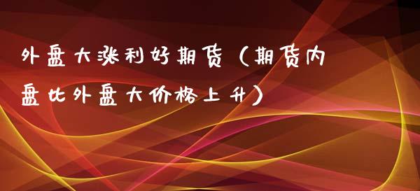 外盘大涨利好期货（期货内盘比外盘大价格上升）_https://www.xmqjcw.com_期货行情_第1张