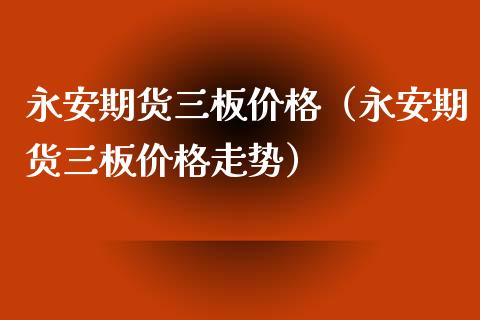 永安期货三板价格（永安期货三板价格走势）_https://www.xmqjcw.com_期货直播室_第1张