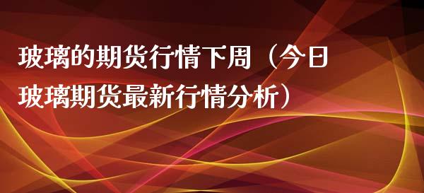 玻璃的期货行情下周（今日玻璃期货最新行情分析）_https://www.xmqjcw.com_期货直播室_第1张