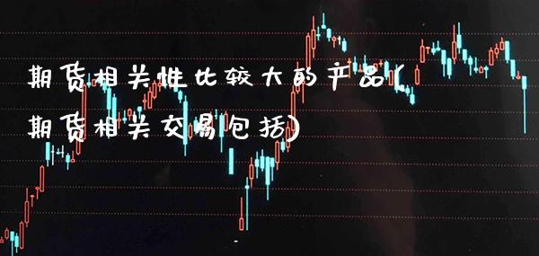 期货相关性比较大的产品(期货相关交易包括)_https://www.xmqjcw.com_股票投资_第1张