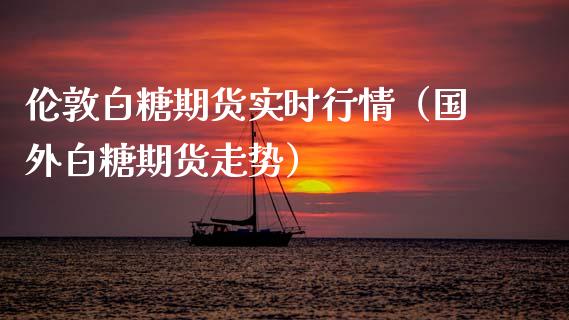 伦敦白糖期货实时行情（国外白糖期货走势）_https://www.xmqjcw.com_期货投资_第1张